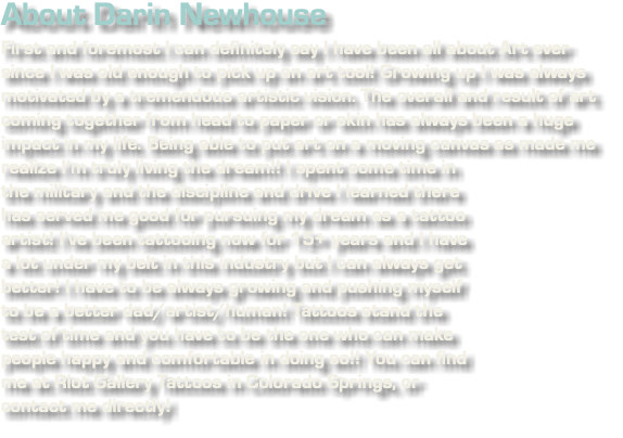 About Darin Newhouse First and foremost I can definitely say I have been all about Art ever since I was old enough to pick up an art tool! Growing up I was always motivated by a tremendous artistic vision. The overall and result of art coming together from head to paper or skin has always been a huge impact in my life. Being able to put art on a moving canvas as made me realize I’m﷯ truly living the dream!! I spent some time in the military and the discipline and drive I learned there has served me good for pursuing my dream as a tattoo artist! I’ve been tattooing now for 15+ years and I have a lot under my belt in this industry but I can always get better! I have to be always growing and pushing myself to be a better dad/artist/human! Tattoos stand the test of time and you have to be the one who can make people happy and comfortable in doing so!! You can find me at Riot Gallery Tattoos in Colorado Springs, or contact me directly!